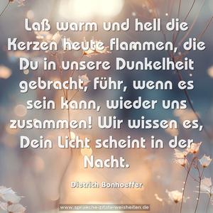 Laß warm und hell die Kerzen heute flammen, die Du in unsere Dunkelheit gebracht, führ, wenn es sein kann, wieder uns zusammen! Wir wissen es, Dein Licht scheint in der Nacht.