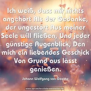 Ich weiß, dass mir nichts angehört
Als der Gedanke, der ungestört
Aus meiner Seele will fließen,
Und jeder günstige Augenblick,
Den mich ein liebendes Geschick
Von Grund aus lässt genießen.