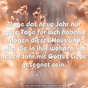 Möge das neue Jahr nur gute Tage für dich haben.
Mögen dieses Haus und alle, die in ihm wohnen,
im neuen Jahr mit Gottes Liebe gesegnet sein.
