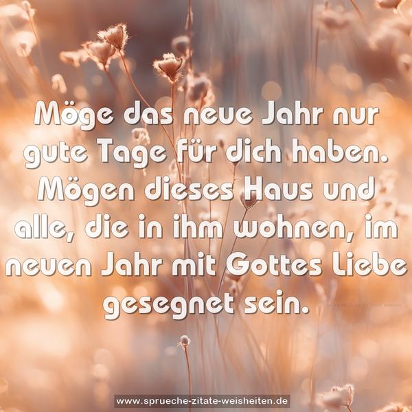 Möge das neue Jahr nur gute Tage für dich haben.
Mögen dieses Haus und alle, die in ihm wohnen,
im neuen Jahr mit Gottes Liebe gesegnet sein.
