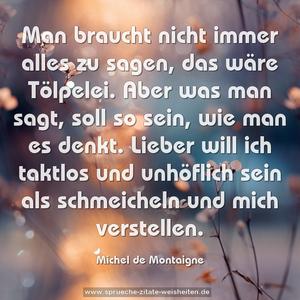 Man braucht nicht immer alles zu sagen, das wäre Tölpelei.
Aber was man sagt, soll so sein, wie man es denkt.
Lieber will ich taktlos und unhöflich sein als schmeicheln
und mich verstellen.