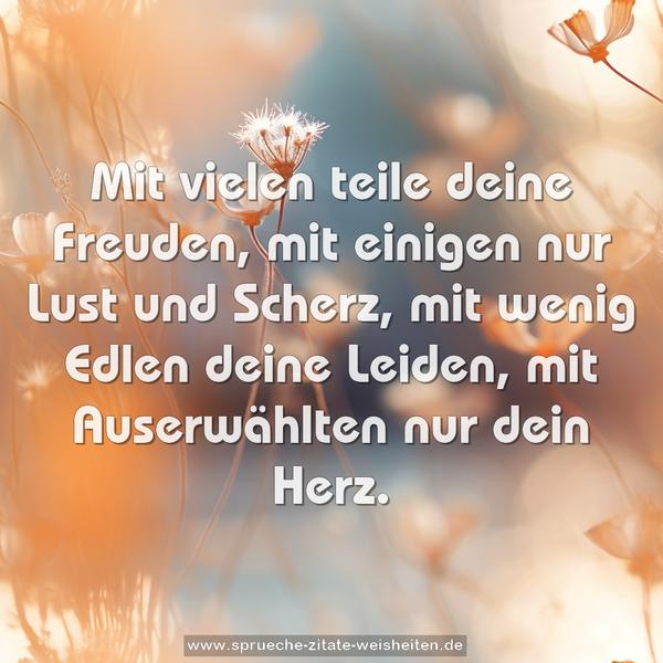 Mit vielen teile deine Freuden,
mit einigen nur Lust und Scherz,
mit wenig Edlen deine Leiden,
mit Auserwählten nur dein Herz.