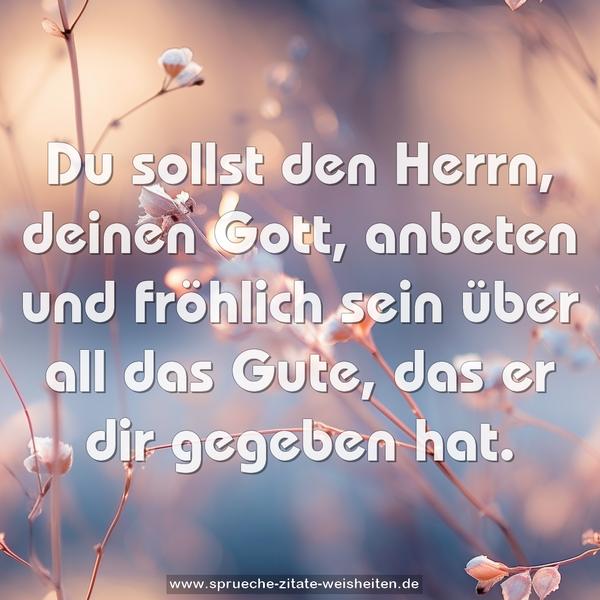 Du sollst den Herrn, deinen Gott,
anbeten und fröhlich sein über all das Gute,
das er dir gegeben hat.