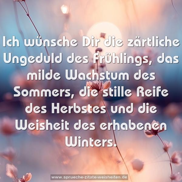 Ich wünsche Dir die zärtliche Ungeduld des Frühlings,
das milde Wachstum des Sommers,
die stille Reife des Herbstes und
die Weisheit des erhabenen Winters.