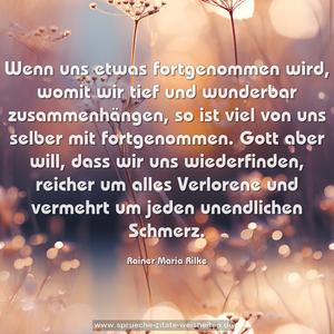 Wenn uns etwas fortgenommen wird,
womit wir tief und wunderbar zusammenhängen,
so ist viel von uns selber mit fortgenommen.
Gott aber will, dass wir uns wiederfinden, reicher um alles Verlorene und vermehrt um jeden unendlichen Schmerz.