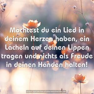 Möchtest du ein Lied in deinem Herzen haben,
ein Lächeln auf deinen Lippen tragen
und nichts als Freude in deinen Händen halten!