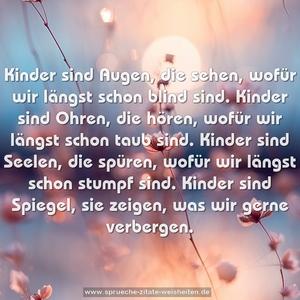 Kinder sind Augen, die sehen,
wofür wir längst schon blind sind.
Kinder sind Ohren, die hören,
wofür wir längst schon taub sind.
Kinder sind Seelen, die spüren,
wofür wir längst schon stumpf sind.
Kinder sind Spiegel, sie zeigen,
was wir gerne verbergen.