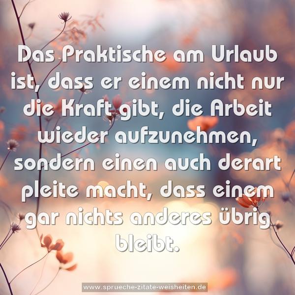 Das Praktische am Urlaub ist,
dass er einem nicht nur die Kraft gibt,
die Arbeit wieder aufzunehmen,
sondern einen auch derart pleite macht,
dass einem gar nichts anderes übrig bleibt.