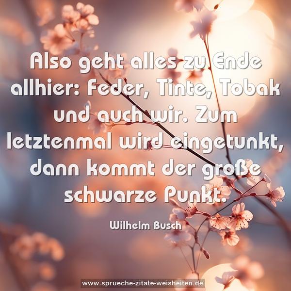 Also geht alles zu Ende allhier:
Feder, Tinte, Tobak und auch wir.
Zum letztenmal wird eingetunkt,
dann kommt der große schwarze Punkt.