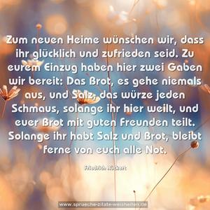 Zum neuen Heime wünschen wir,
dass ihr glücklich und zufrieden seid.
Zu eurem Einzug haben hier
zwei Gaben wir bereit:
Das Brot, es gehe niemals aus,
und Salz, das würze jeden Schmaus,
solange ihr hier weilt,
und euer Brot mit guten Freunden teilt.
Solange ihr habt Salz und Brot,
bleibt ferne von euch alle Not.