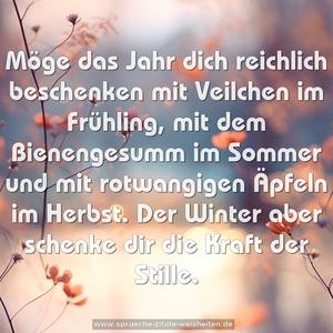 Möge das Jahr dich reichlich beschenken
mit Veilchen im Frühling,
mit dem Bienengesumm im Sommer
und mit rotwangigen Äpfeln im Herbst.
Der Winter aber schenke dir die Kraft der Stille.