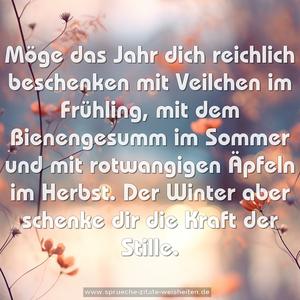 Möge das Jahr dich reichlich beschenken 
mit Veilchen im Frühling,
mit dem Bienengesumm im Sommer
und mit rotwangigen Äpfeln im Herbst.
Der Winter aber schenke dir die Kraft der Stille.