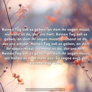 Keinen Tag soll es geben, an dem ihr sagen müsst,
niemand ist da, der uns hört.
Keinen Tag soll es geben, an dem ihr sagen müsst,
niemand ist da, der uns schützt.
Keinen Tag soll es geben, an dem ihr sagen müsst,
niemand ist da, der uns hilft.
Keinen Tag soll es geben, an dem ihr sagen müsst,
wir halten es nicht mehr aus.
So segne euch der barmherzige Gott. 