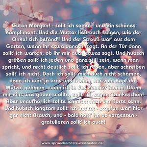 Guten Morgen! - sollt ich sagen -
und ein schönes Kompliment.
Und die Mutter ließ auch fragen,
wie der Onkel sich befänd'!
Und der Strauß wär' aus dem Garten,
wenn Ihr etwa danach fragt.
An der Tür dann sollt' ich warten,
ob Ihr mir auch etwas sagt.
Und hübsch grüßen sollt' ich jeden
und ganz still sein, wenn man spricht,
und recht deutlich sollt' ich reden,
aber schreiben sollt' ich nicht.
Doch ich sollt' mich auch nicht schämen,
denn ich wär' ja brav und fromm,
nur vom Kopf das Mützel nehmen,
wenn ich in das Zimmer komm.
Wenn mir eins was geben wollte,
sollt' ich sagen: Dankeschön!
Aber unaufhörlich sollte
ich nicht nach der Torte sehn.
Und hübsch langsam sollt' ich essen; -
stopfen wär' hier gar nicht Brauch,
und - bald hätt' ich es vergessen -
gratulieren sollt' ich auch!