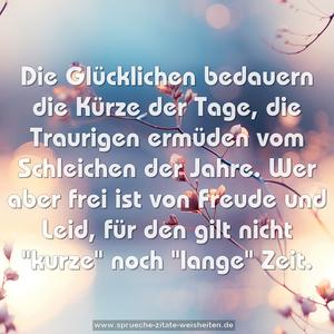 Die Glücklichen bedauern die Kürze der Tage,
die Traurigen ermüden vom Schleichen der Jahre.
Wer aber frei ist von Freude und Leid,
für den gilt nicht "kurze" noch "lange" Zeit.