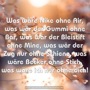 Was wäre Nike ohne Air,
was wär der Gummi ohne Bär,
was wär der Bleistift ohne Mine,
was wär der Zug nur ohne Schiene,
was wäre Becker ohne Stich,
was wäre ich nur ohne dich!