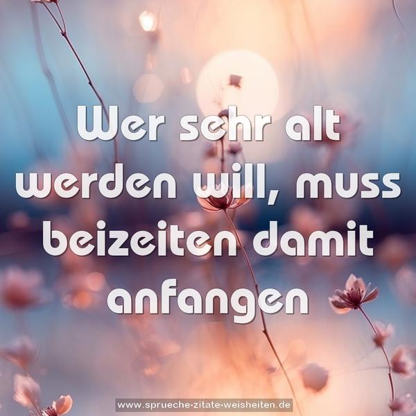Wer sehr alt werden will,
muss beizeiten damit anfangen