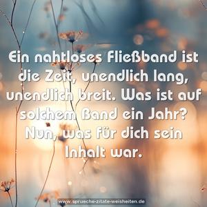 Ein nahtloses Fließband ist die Zeit,
unendlich lang, unendlich breit.
Was ist auf solchem Band ein Jahr?
Nun, was für dich sein Inhalt war.