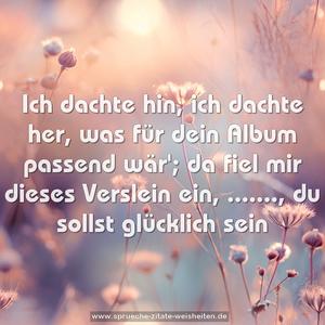 Ich dachte hin, ich dachte her,
was für dein Album passend wär';
da fiel mir dieses Verslein ein,
......., du sollst glücklich sein