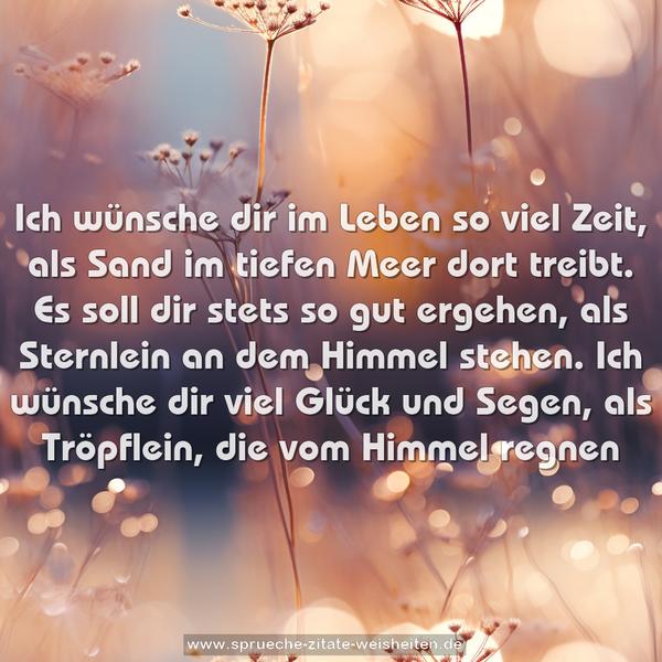 Ich wünsche dir im Leben so viel Zeit,
als Sand im tiefen Meer dort treibt.
Es soll dir stets so gut ergehen,
als Sternlein an dem Himmel stehen.
Ich wünsche dir viel Glück und Segen,
als Tröpflein, die vom Himmel regnen