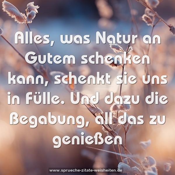 Alles, was Natur an Gutem schenken kann,
schenkt sie uns in Fülle.
Und dazu die Begabung, all das zu genießen