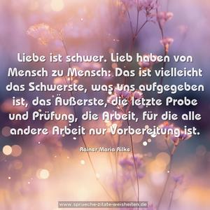 Liebe ist schwer.
Lieb haben von Mensch zu Mensch:
Das ist vielleicht das Schwerste,
was uns aufgegeben ist,
das Äußerste, die letzte Probe und Prüfung,
die Arbeit, für die alle andere Arbeit nur Vorbereitung ist.