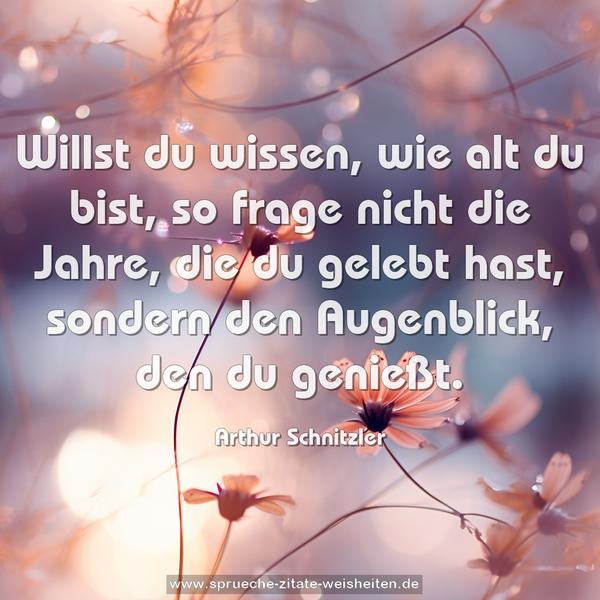 Willst du wissen, wie alt du bist,
so frage nicht die Jahre, die du gelebt hast,
sondern den Augenblick, den du genießt.