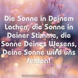 Die Sonne in Deinem Lachen,
die Sonne in Deiner Stimme,
die Sonne Deines Wesens,
Deine Sonne wird uns fehlen!