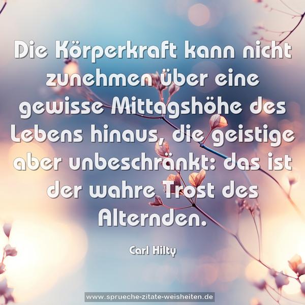 Die Körperkraft kann nicht zunehmen über eine gewisse Mittagshöhe des Lebens hinaus,
die geistige aber unbeschränkt:
das ist der wahre Trost des Alternden.