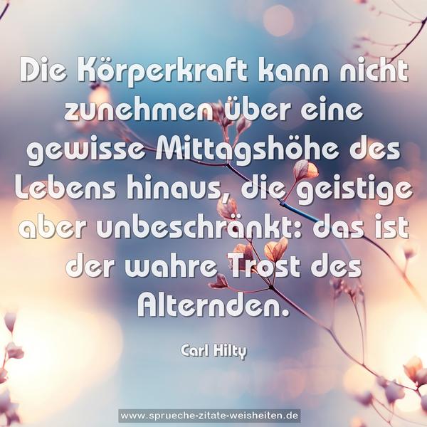 Die Körperkraft kann nicht zunehmen über eine gewisse Mittagshöhe des Lebens hinaus,
die geistige aber unbeschränkt:
das ist der wahre Trost des Alternden. 