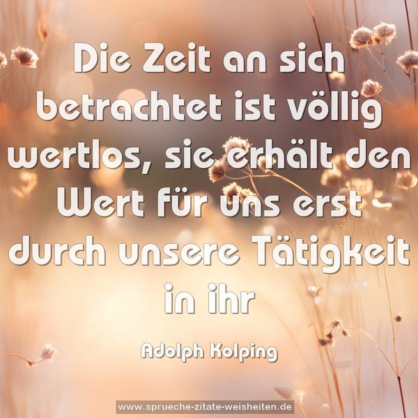 Die Zeit an sich betrachtet ist völlig wertlos,
sie erhält den Wert für uns erst durch unsere Tätigkeit in ihr