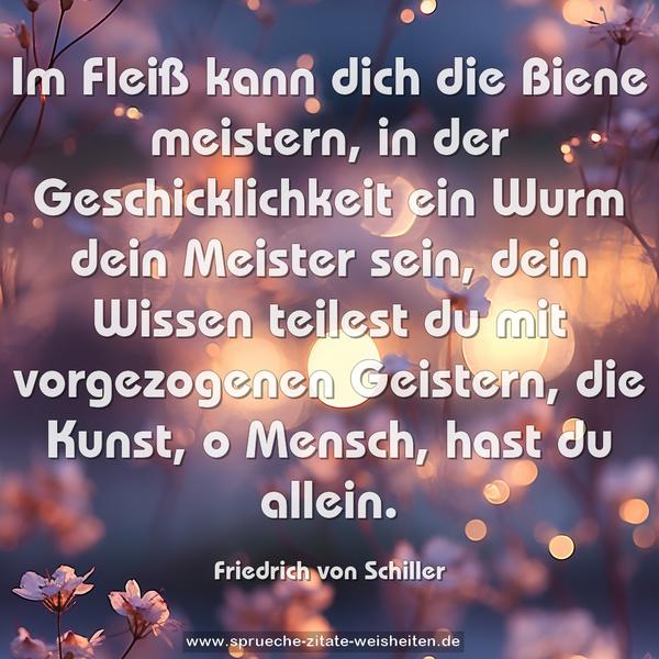 Im Fleiß kann dich die Biene meistern,
in der Geschicklichkeit ein Wurm dein Meister sein,
dein Wissen teilest du mit vorgezogenen Geistern,
die Kunst, o Mensch, hast du allein.