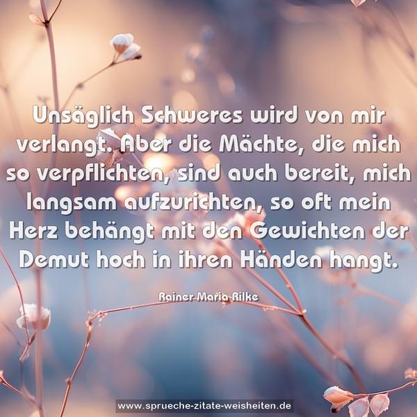 Unsäglich Schweres wird von mir verlangt.
Aber die Mächte, die mich so verpflichten, sind auch bereit,
mich langsam aufzurichten,
so oft mein Herz behängt mit den Gewichten
der Demut hoch in ihren Händen hangt.