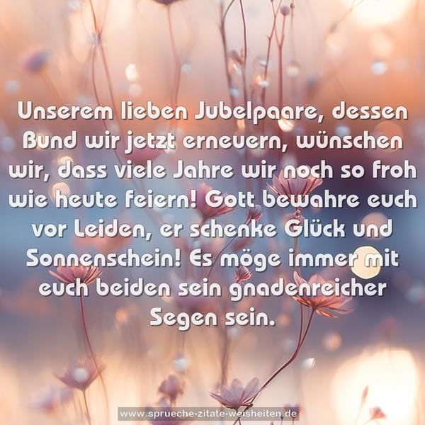 Unserem lieben Jubelpaare,
dessen Bund wir jetzt erneuern,
wünschen wir,
dass viele Jahre wir noch so froh wie heute feiern!
Gott bewahre euch vor Leiden,
er schenke Glück und Sonnenschein!
Es möge immer mit euch beiden
sein gnadenreicher Segen sein.