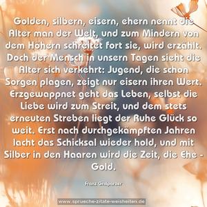 Golden, silbern, eisern, ehern
nennt die Alter man der Welt,
und zum Mindern von dem Höhern
schreitet fort sie, wird erzählt.

Doch der Mensch in unsern Tagen
sieht die Alter sich verkehrt:
Jugend, die schon Sorgen plagen,
zeigt nur eisern ihren Wert.

Erzgewappnet geht das Leben,
selbst die Liebe wird zum Streit,
und dem stets erneuten Streben
liegt der Ruhe Glück so weit.

Erst nach durchgekämpften Jahren
lacht das Schicksal wieder hold,
und mit Silber in den Haaren
wird die Zeit, die Ehe - Gold.