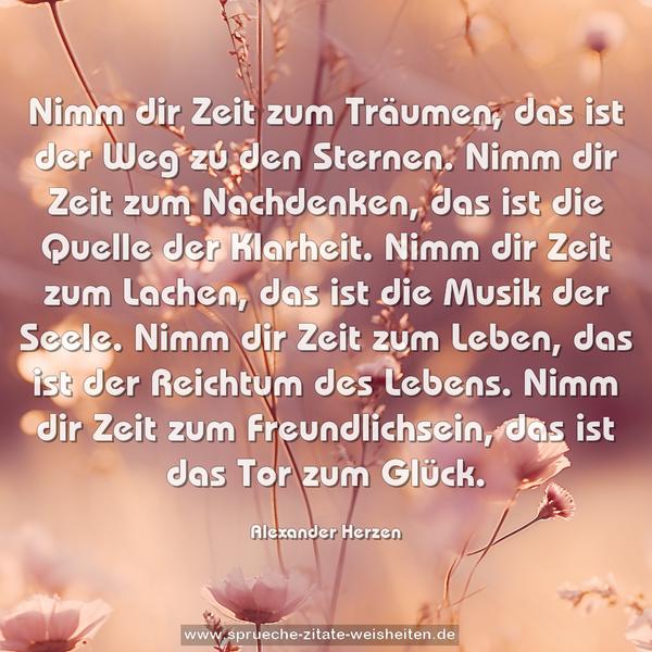 Nimm dir Zeit zum Träumen, das ist der Weg zu den Sternen.
Nimm dir Zeit zum Nachdenken, das ist die Quelle der Klarheit.
Nimm dir Zeit zum Lachen, das ist die Musik der Seele.
Nimm dir Zeit zum Leben, das ist der Reichtum des Lebens.
Nimm dir Zeit zum Freundlichsein, das ist das Tor zum Glück.