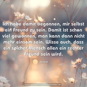 Ich habe damit begonnen, mir selbst ein Freund zu sein.
Damit ist schon viel gewonnen,
man kann dann nicht mehr einsam sein.
Wisse auch, dass ein solcher Mensch allen ein rechter Freund sein wird.