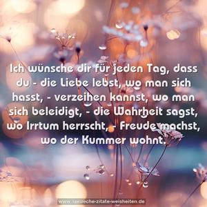 Ich wünsche dir für jeden Tag,
dass du
- die Liebe lebst, wo man sich hasst,
- verzeihen kannst, wo man sich beleidigt,
- die Wahrheit sagst, wo Irrtum herrscht,
- Freude machst, wo der Kummer wohnt.