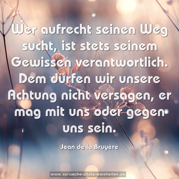 Wer aufrecht seinen Weg sucht,
ist stets seinem Gewissen verantwortlich.
Dem dürfen wir unsere Achtung nicht versagen,
er mag mit uns oder gegen uns sein.