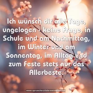 Ich wünsch dir alle Tage,
ungelogen - keine Frage,
in Schule und am Nachmittag,
im Winter und am Sonnentag,
im Alltag und zum Feste
stets nur das Allerbeste.