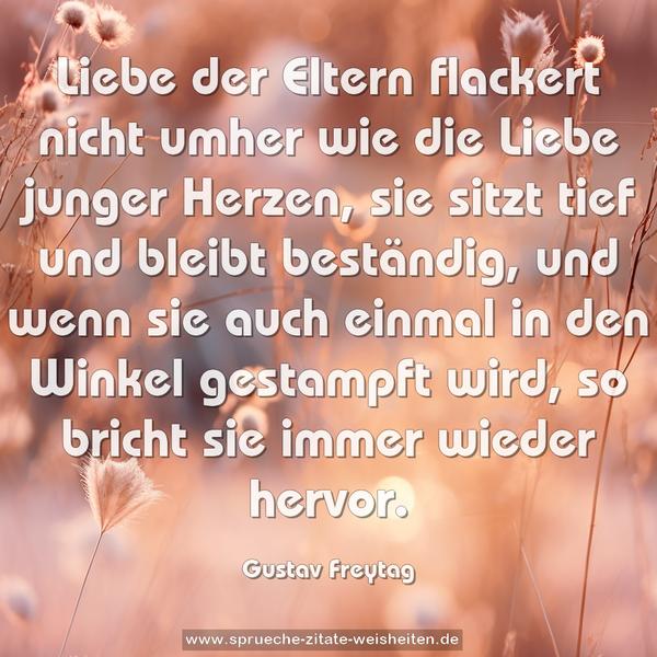 Liebe der Eltern flackert nicht umher wie die Liebe junger Herzen, sie sitzt tief und bleibt beständig, und wenn sie auch einmal in den Winkel gestampft wird, so bricht sie immer wieder hervor.