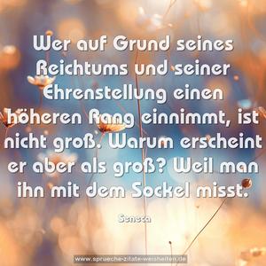 Wer auf Grund seines Reichtums und seiner Ehrenstellung
einen höheren Rang einnimmt, ist nicht groß.
Warum erscheint er aber als groß?
Weil man ihn mit dem Sockel misst.
