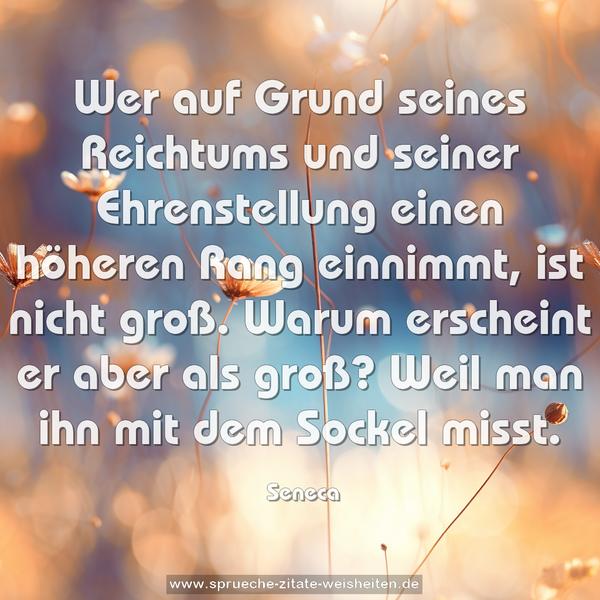 Wer auf Grund seines Reichtums und seiner Ehrenstellung
einen höheren Rang einnimmt, ist nicht groß.
Warum erscheint er aber als groß?
Weil man ihn mit dem Sockel misst.