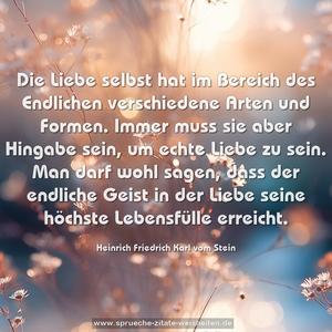 Die Liebe selbst hat im Bereich des Endlichen
verschiedene Arten und Formen. Immer muss sie
aber Hingabe sein, um echte Liebe zu sein. Man
darf wohl sagen, dass der endliche Geist in
der Liebe seine höchste Lebensfülle erreicht.