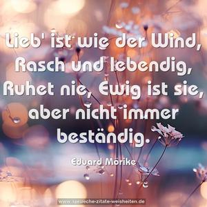 Lieb' ist wie der Wind,
Rasch und lebendig,
Ruhet nie,
Ewig ist sie,
aber nicht immer beständig.