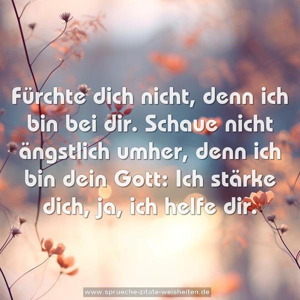 Fürchte dich nicht, denn ich bin bei dir.
Schaue nicht ängstlich umher,
denn ich bin dein Gott:
Ich stärke dich, ja, ich helfe dir.