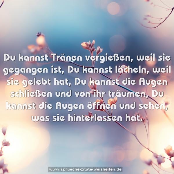 Du kannst Tränen vergießen, weil sie gegangen ist,
Du kannst lächeln, weil sie gelebt hat,
Du kannst die Augen schließen und von ihr träumen,
Du kannst die Augen öffnen und sehen,
was sie hinterlassen hat.