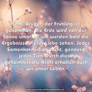 Seht, Brüder, der Frühling ist gekommen.
Die Erde wird von der Sonne umarmt,
wir werden bald die Ergebnisse dieser Liebe sehen.
Jedes Samenkorn ist erwacht, genauso jedes Tier.
Durch diese geheimnisvolle Kraft erhalten auch wir unser Leben.
