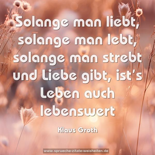 Solange man liebt, solange man lebt,
solange man strebt und Liebe gibt,
ist’s Leben auch lebenswert