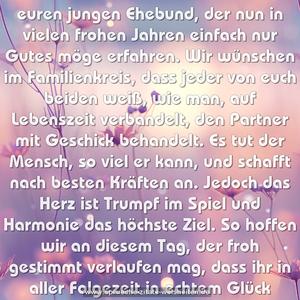 Ein dreifach Hoch zu dieser Stund
auf euren jungen Ehebund,
der nun in vielen frohen Jahren
einfach nur Gutes möge erfahren.
Wir wünschen im Familienkreis,
dass jeder von euch beiden weiß,
wie man, auf Lebenszeit verbandelt,
den Partner mit Geschick behandelt.
Es tut der Mensch, so viel er kann,
und schafft nach besten Kräften an.
Jedoch das Herz ist Trumpf im Spiel
und Harmonie das höchste Ziel.
So hoffen wir an diesem Tag,
der froh gestimmt verlaufen mag,
dass ihr in aller Folgezeit
in echtem Glück verbunden seid.